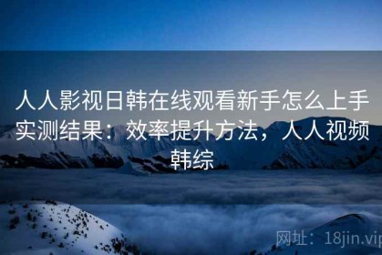 人人影视日韩在线观看新手怎么上手实测结果：效率提升方法，人人视频韩综
