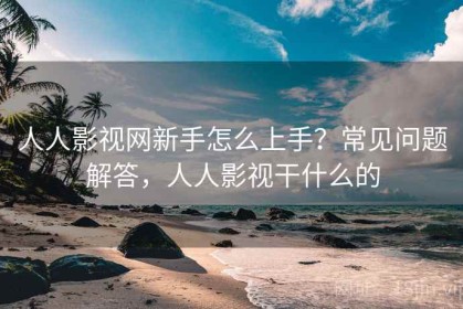 人人影视网新手怎么上手？常见问题解答，人人影视干什么的
