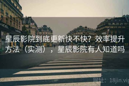 星辰影院到底更新快不快？效率提升方法（实测），星辰影院有人知道吗