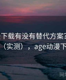 age动漫下载有没有替代方案？真实体验分析（实测），age动漫下载软件