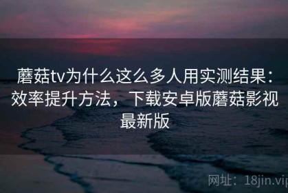蘑菇tv为什么这么多人用实测结果：效率提升方法，下载安卓版蘑菇影视最新版