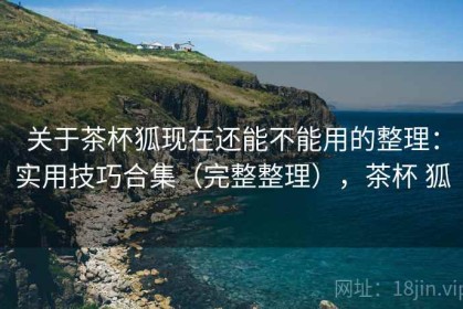 关于茶杯狐现在还能不能用的整理：实用技巧合集（完整整理），茶杯 狐