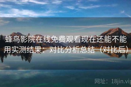 蜂鸟影院在线免费观看现在还能不能用实测结果：对比分析总结（对比后）
