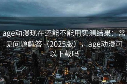 age动漫现在还能不能用实测结果：常见问题解答（2025版），age动漫可以下载吗