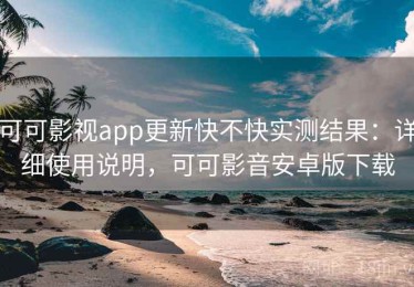 可可影视app更新快不快实测结果：详细使用说明，可可影音安卓版下载