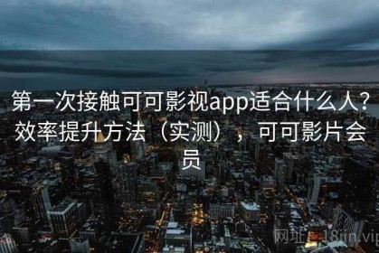 第一次接触可可影视app适合什么人？效率提升方法（实测），可可影片会员
