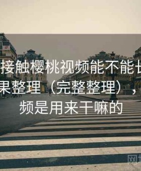 第一次接触樱桃视频能不能长期用？实测结果整理（完整整理），樱桃视频是用来干嘛的