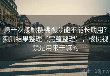 第一次接触樱桃视频能不能长期用？实测结果整理（完整整理），樱桃视频是用来干嘛的