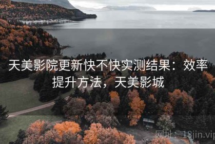 天美影院更新快不快实测结果：效率提升方法，天美影城