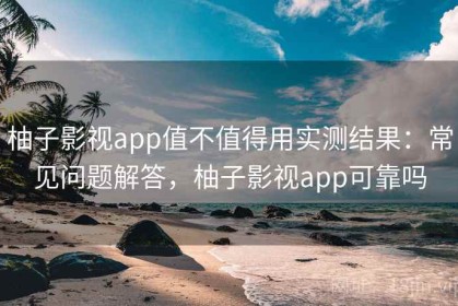 柚子影视app值不值得用实测结果：常见问题解答，柚子影视app可靠吗