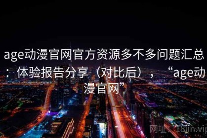 age动漫官网官方资源多不多问题汇总：体验报告分享（对比后），“age动漫官网”