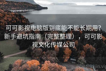 可可影视电脑版到底能不能长期用？新手避坑指南（完整整理），可可影视文化传媒公司