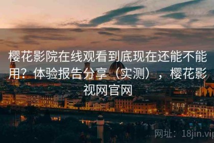 樱花影院在线观看到底现在还能不能用？体验报告分享（实测），樱花影视网官网