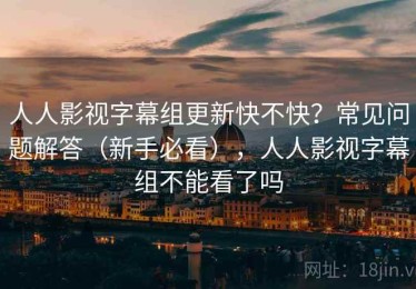 人人影视字幕组更新快不快？常见问题解答（新手必看），人人影视字幕组不能看了吗