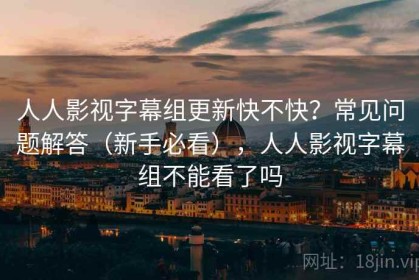 人人影视字幕组更新快不快？常见问题解答（新手必看），人人影视字幕组不能看了吗