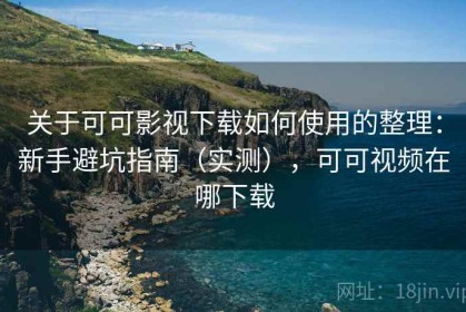 关于可可影视下载如何使用的整理：新手避坑指南（实测），可可视频在哪下载