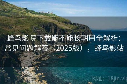 蜂鸟影院下载能不能长期用全解析：常见问题解答（2025版），蜂鸟影站