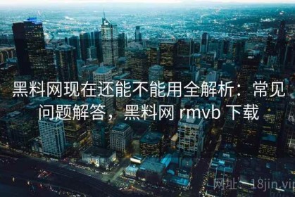 黑料网现在还能不能用全解析：常见问题解答，黑料网 rmvb 下载