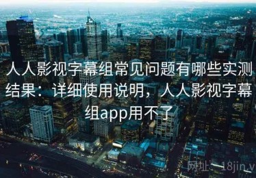 人人影视字幕组常见问题有哪些实测结果：详细使用说明，人人影视字幕组app用不了