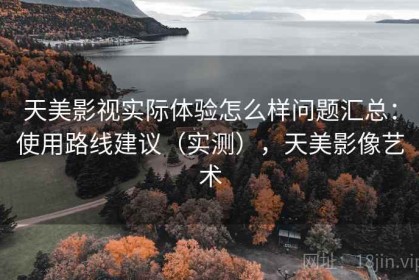 天美影视实际体验怎么样问题汇总：使用路线建议（实测），天美影像艺术
