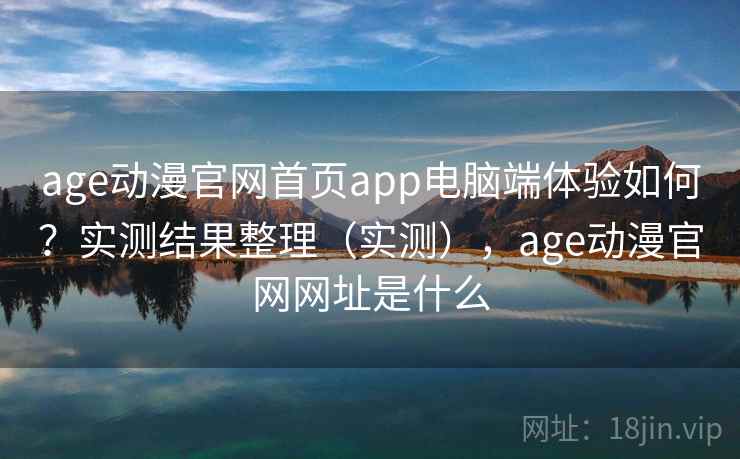 age动漫官网首页app电脑端体验如何？实测结果整理（实测），age动漫官网网址是什么