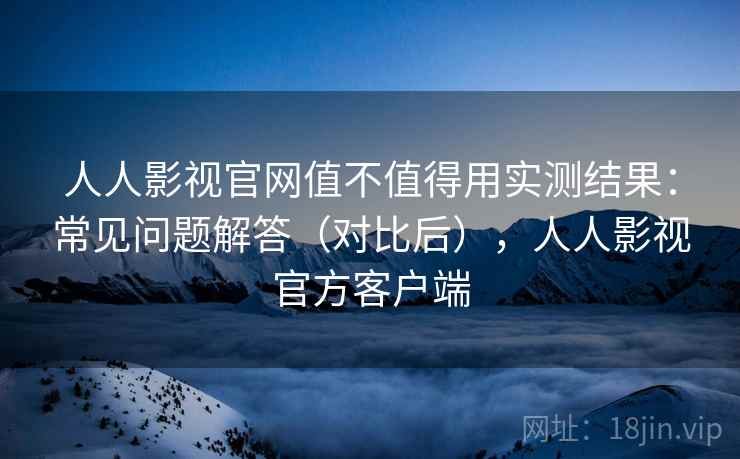 人人影视官网值不值得用实测结果：常见问题解答（对比后），人人影视官方客户端