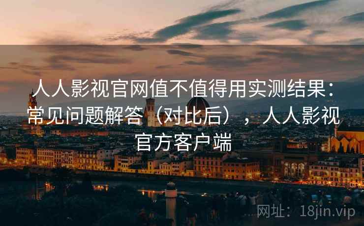 人人影视官网值不值得用实测结果：常见问题解答（对比后），人人影视官方客户端