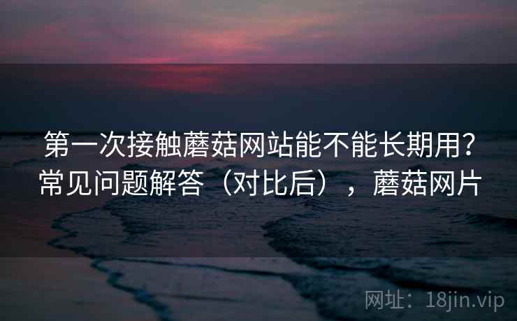 第一次接触蘑菇网站能不能长期用？常见问题解答（对比后），蘑菇网片