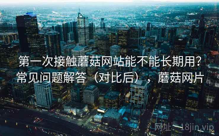 第一次接触蘑菇网站能不能长期用？常见问题解答（对比后），蘑菇网片