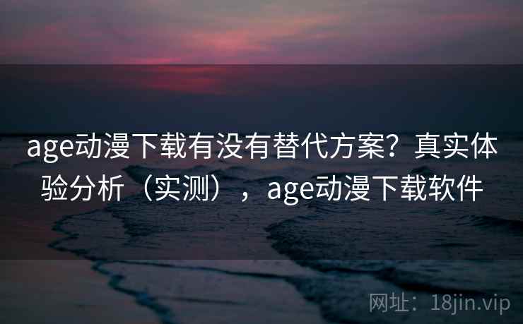 age动漫下载有没有替代方案？真实体验分析（实测），age动漫下载软件