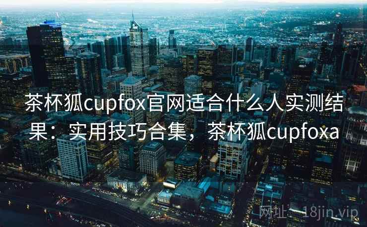茶杯狐cupfox官网适合什么人实测结果：实用技巧合集，茶杯狐cupfoxa