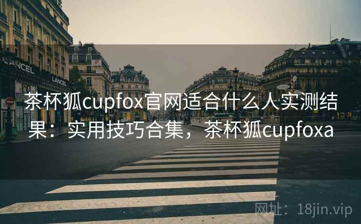 茶杯狐cupfox官网适合什么人实测结果：实用技巧合集，茶杯狐cupfoxa