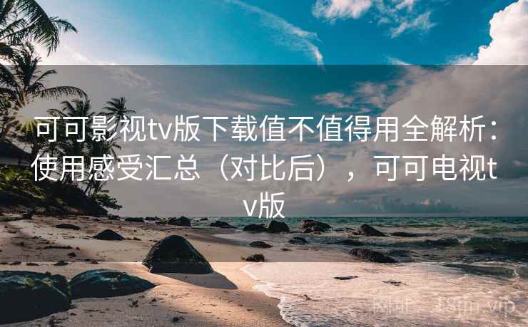 可可影视tv版下载值不值得用全解析：使用感受汇总（对比后），可可电视tv版