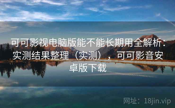可可影视电脑版能不能长期用全解析：实测结果整理（实测），可可影音安卓版下载