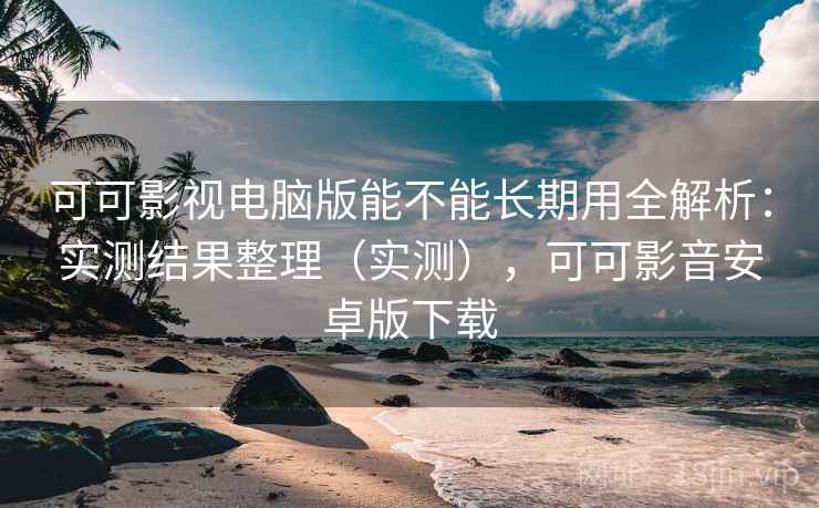 可可影视电脑版能不能长期用全解析：实测结果整理（实测），可可影音安卓版下载