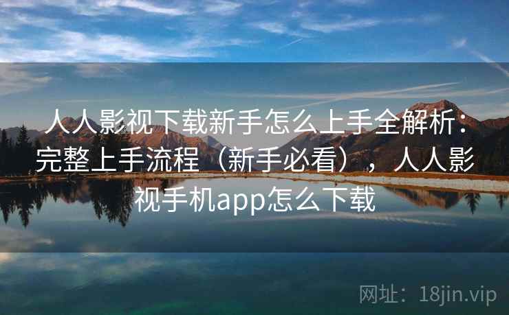 人人影视下载新手怎么上手全解析：完整上手流程（新手必看），人人影视手机app怎么下载