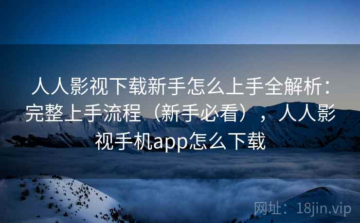 人人影视下载新手怎么上手全解析：完整上手流程（新手必看），人人影视手机app怎么下载