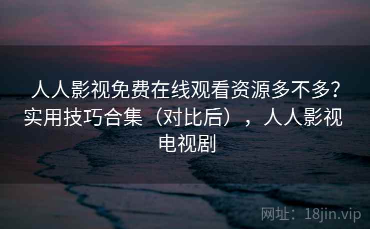 人人影视免费在线观看资源多不多？实用技巧合集（对比后），人人影视 电视剧