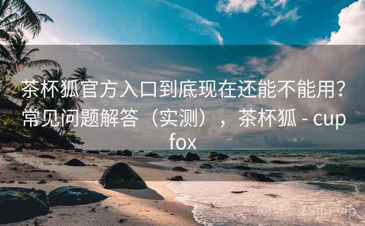 茶杯狐官方入口到底现在还能不能用？常见问题解答（实测），茶杯狐 - cupfox