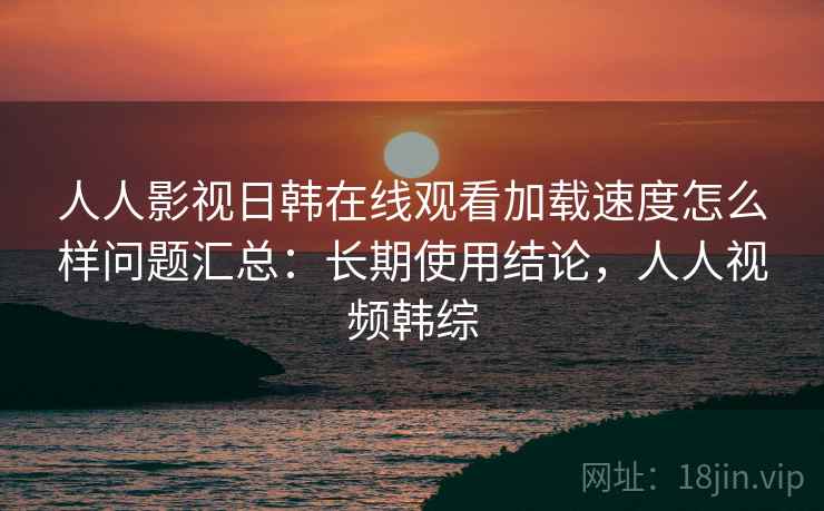 人人影视日韩在线观看加载速度怎么样问题汇总:长期使用结论,人人视频韩综 人人影视日韩在线观看加载速度怎么样问题汇总:长期使用结论,人人视频韩综