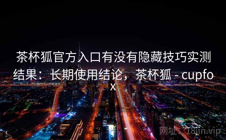 茶杯狐官方入口有没有隐藏技巧实测结果:长期使用结论,茶杯狐 - cupfox 茶杯狐官方入口有没有隐藏技巧实测结果:长期使用结论,茶杯狐 - cupfox