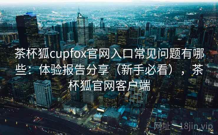 茶杯狐cupfox官网入口常见问题有哪些：体验报告分享（新手必看），茶杯狐官网客户端