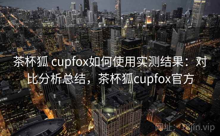 茶杯狐 cupfox如何使用实测结果：对比分析总结，茶杯狐cupfox官方