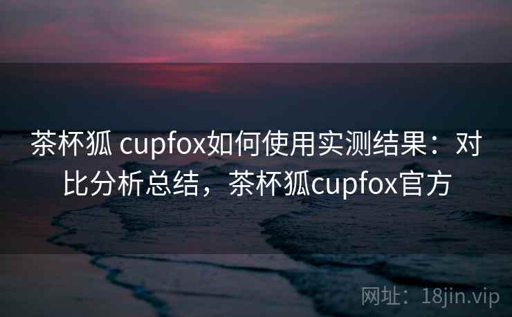 茶杯狐 cupfox如何使用实测结果：对比分析总结，茶杯狐cupfox官方