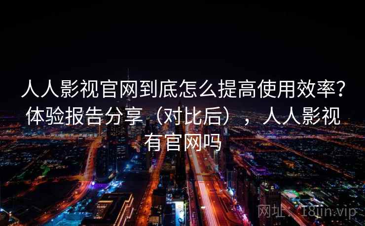 人人影视官网到底怎么提高使用效率？体验报告分享（对比后），人人影视有官网吗