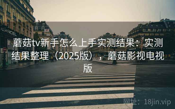 蘑菇tv新手怎么上手实测结果：实测结果整理（2025版），蘑菇影视电视版