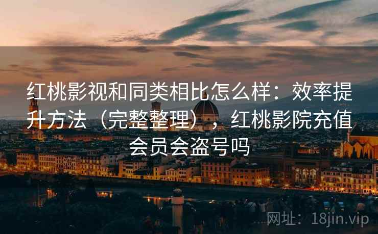 红桃影视和同类相比怎么样：效率提升方法（完整整理），红桃影院充值会员会盗号吗