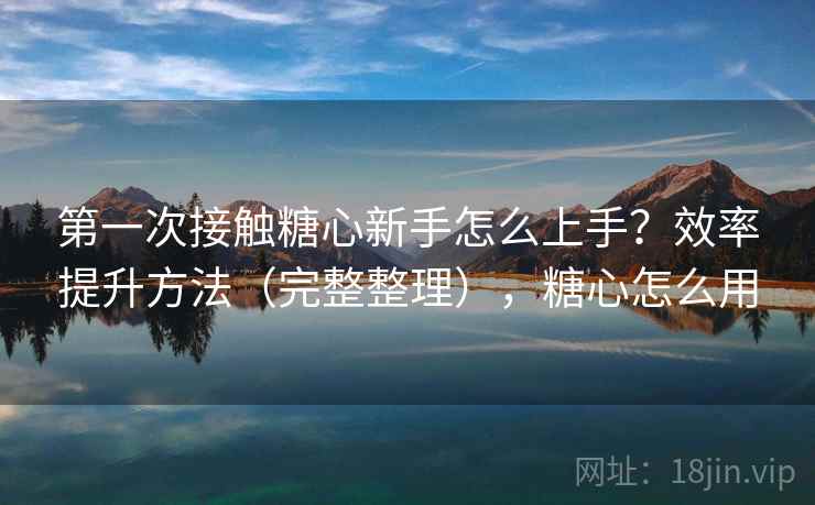 第一次接触糖心新手怎么上手？效率提升方法（完整整理），糖心怎么用