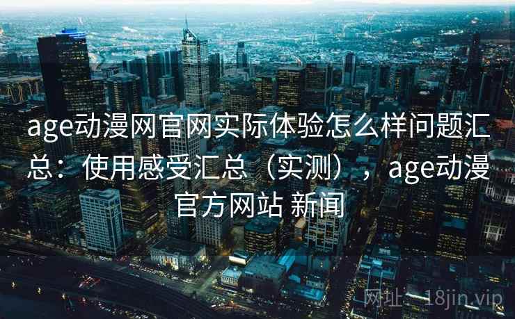 age动漫网官网实际体验怎么样问题汇总：使用感受汇总（实测），age动漫官方网站 新闻