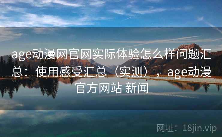 age动漫网官网实际体验怎么样问题汇总：使用感受汇总（实测），age动漫官方网站 新闻